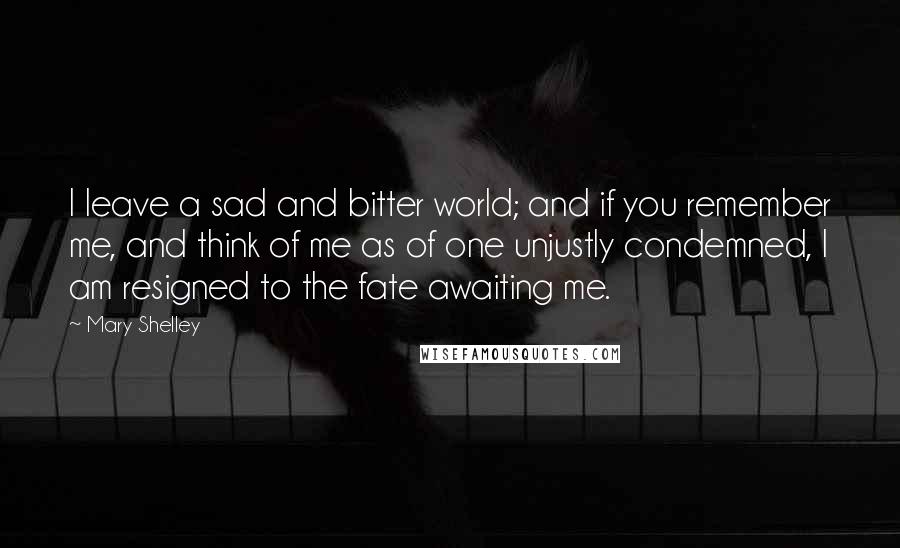 Mary Shelley Quotes: I leave a sad and bitter world; and if you remember me, and think of me as of one unjustly condemned, I am resigned to the fate awaiting me.