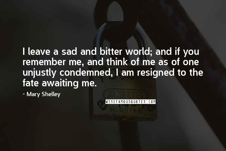 Mary Shelley Quotes: I leave a sad and bitter world; and if you remember me, and think of me as of one unjustly condemned, I am resigned to the fate awaiting me.