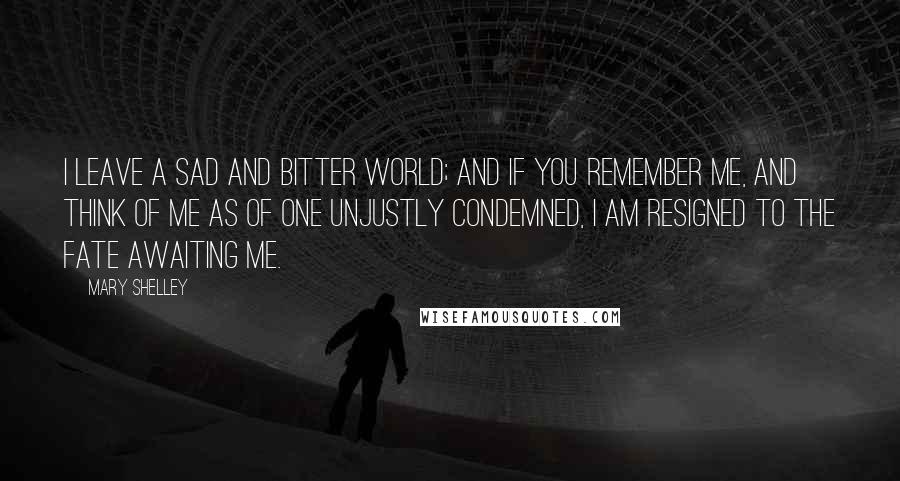 Mary Shelley Quotes: I leave a sad and bitter world; and if you remember me, and think of me as of one unjustly condemned, I am resigned to the fate awaiting me.