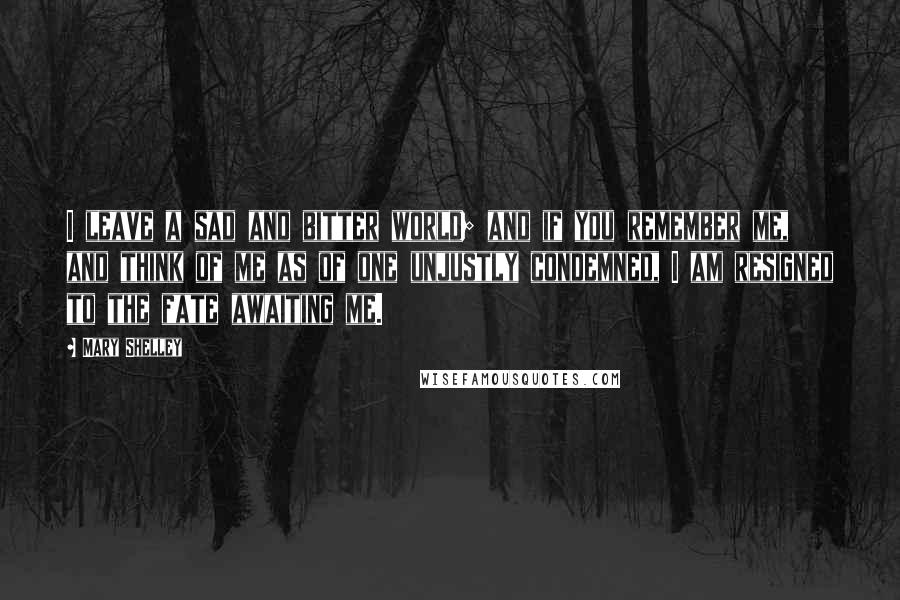 Mary Shelley Quotes: I leave a sad and bitter world; and if you remember me, and think of me as of one unjustly condemned, I am resigned to the fate awaiting me.