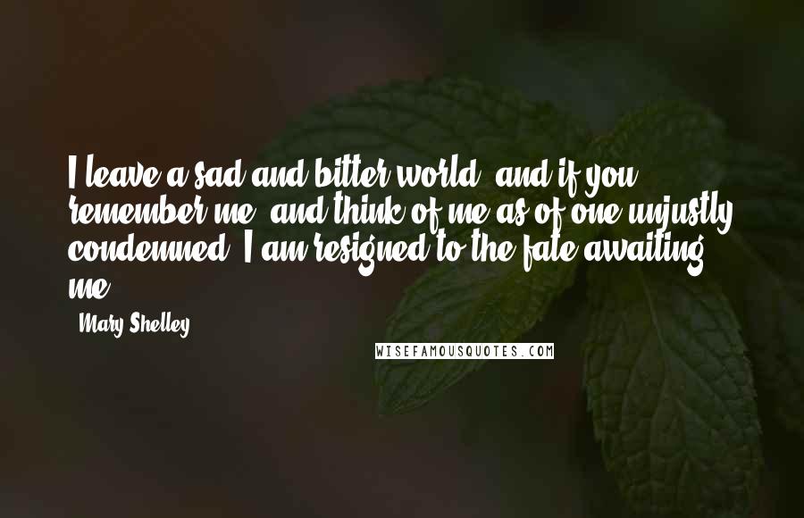 Mary Shelley Quotes: I leave a sad and bitter world; and if you remember me, and think of me as of one unjustly condemned, I am resigned to the fate awaiting me.