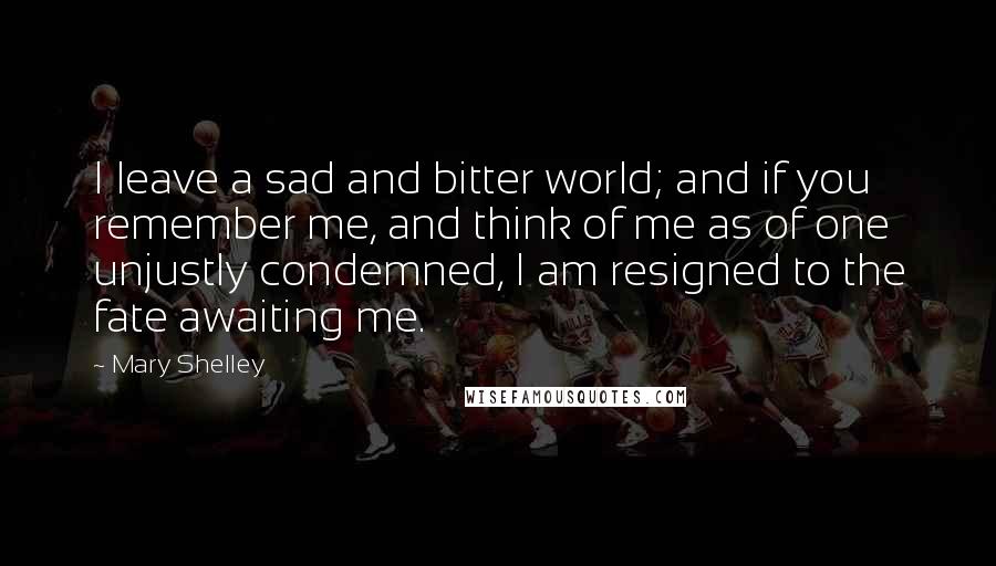 Mary Shelley Quotes: I leave a sad and bitter world; and if you remember me, and think of me as of one unjustly condemned, I am resigned to the fate awaiting me.