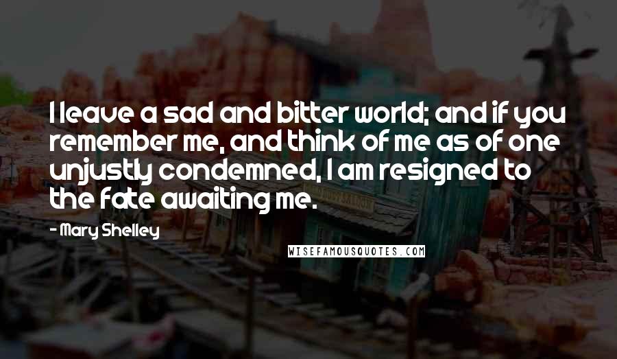 Mary Shelley Quotes: I leave a sad and bitter world; and if you remember me, and think of me as of one unjustly condemned, I am resigned to the fate awaiting me.
