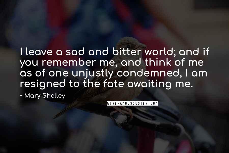 Mary Shelley Quotes: I leave a sad and bitter world; and if you remember me, and think of me as of one unjustly condemned, I am resigned to the fate awaiting me.