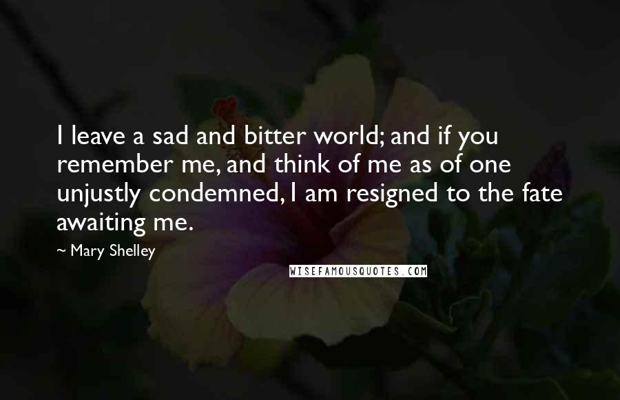 Mary Shelley Quotes: I leave a sad and bitter world; and if you remember me, and think of me as of one unjustly condemned, I am resigned to the fate awaiting me.
