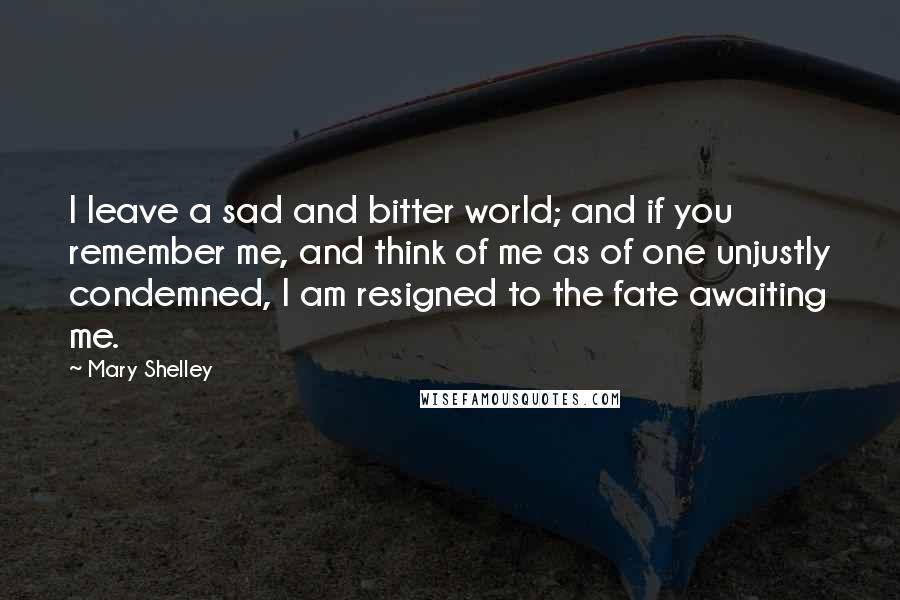 Mary Shelley Quotes: I leave a sad and bitter world; and if you remember me, and think of me as of one unjustly condemned, I am resigned to the fate awaiting me.
