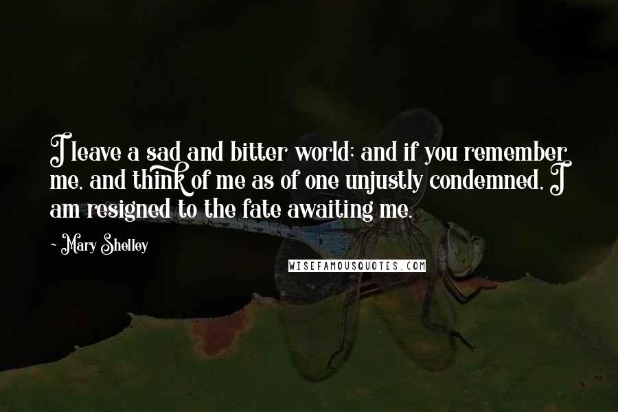 Mary Shelley Quotes: I leave a sad and bitter world; and if you remember me, and think of me as of one unjustly condemned, I am resigned to the fate awaiting me.