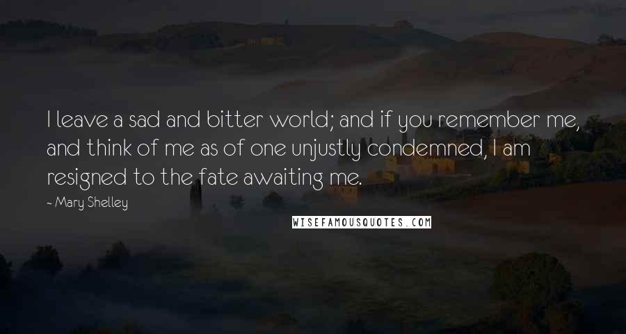 Mary Shelley Quotes: I leave a sad and bitter world; and if you remember me, and think of me as of one unjustly condemned, I am resigned to the fate awaiting me.