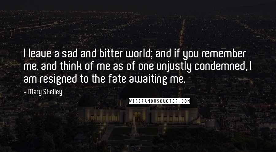 Mary Shelley Quotes: I leave a sad and bitter world; and if you remember me, and think of me as of one unjustly condemned, I am resigned to the fate awaiting me.