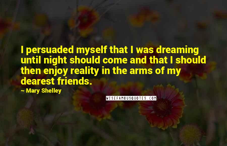 Mary Shelley Quotes: I persuaded myself that I was dreaming until night should come and that I should then enjoy reality in the arms of my dearest friends.