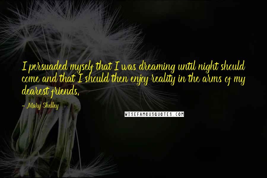 Mary Shelley Quotes: I persuaded myself that I was dreaming until night should come and that I should then enjoy reality in the arms of my dearest friends.