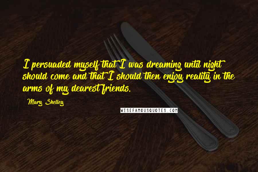 Mary Shelley Quotes: I persuaded myself that I was dreaming until night should come and that I should then enjoy reality in the arms of my dearest friends.