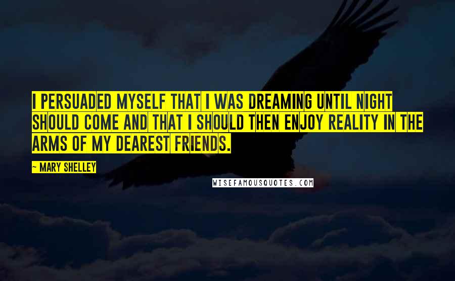 Mary Shelley Quotes: I persuaded myself that I was dreaming until night should come and that I should then enjoy reality in the arms of my dearest friends.