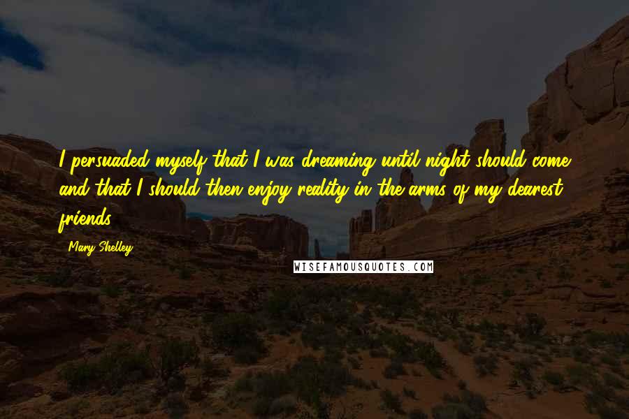 Mary Shelley Quotes: I persuaded myself that I was dreaming until night should come and that I should then enjoy reality in the arms of my dearest friends.