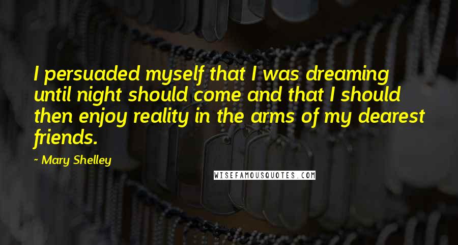 Mary Shelley Quotes: I persuaded myself that I was dreaming until night should come and that I should then enjoy reality in the arms of my dearest friends.