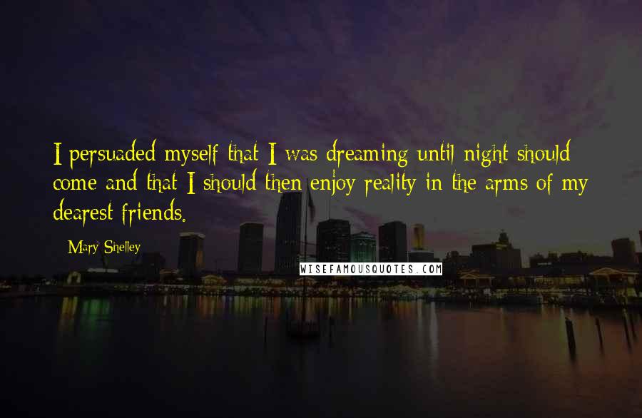 Mary Shelley Quotes: I persuaded myself that I was dreaming until night should come and that I should then enjoy reality in the arms of my dearest friends.