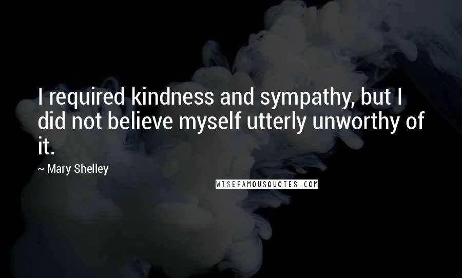 Mary Shelley Quotes: I required kindness and sympathy, but I did not believe myself utterly unworthy of it.