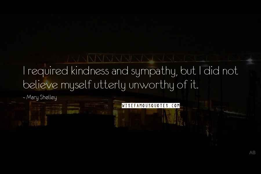 Mary Shelley Quotes: I required kindness and sympathy, but I did not believe myself utterly unworthy of it.