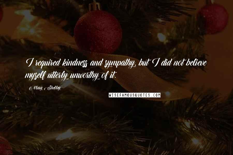 Mary Shelley Quotes: I required kindness and sympathy, but I did not believe myself utterly unworthy of it.