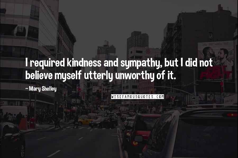 Mary Shelley Quotes: I required kindness and sympathy, but I did not believe myself utterly unworthy of it.