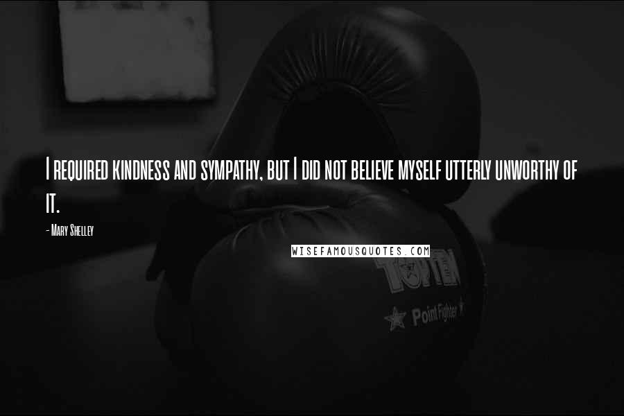 Mary Shelley Quotes: I required kindness and sympathy, but I did not believe myself utterly unworthy of it.