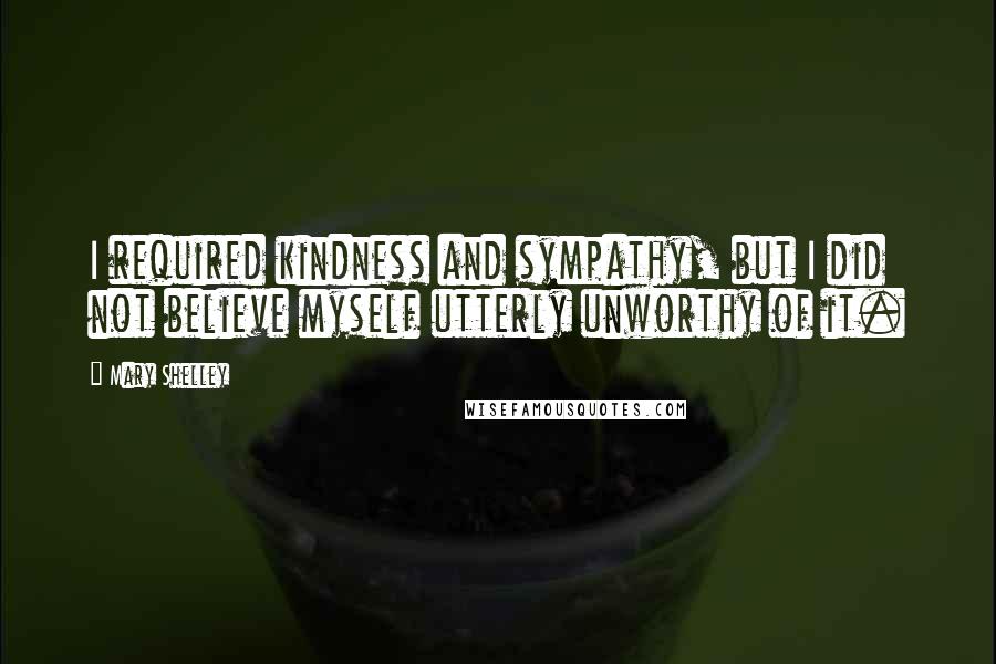 Mary Shelley Quotes: I required kindness and sympathy, but I did not believe myself utterly unworthy of it.