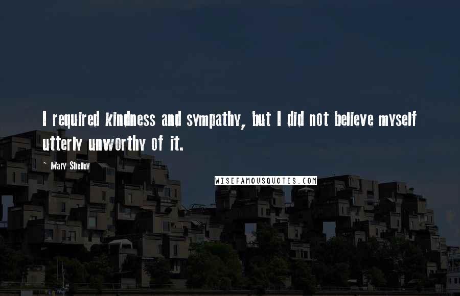 Mary Shelley Quotes: I required kindness and sympathy, but I did not believe myself utterly unworthy of it.
