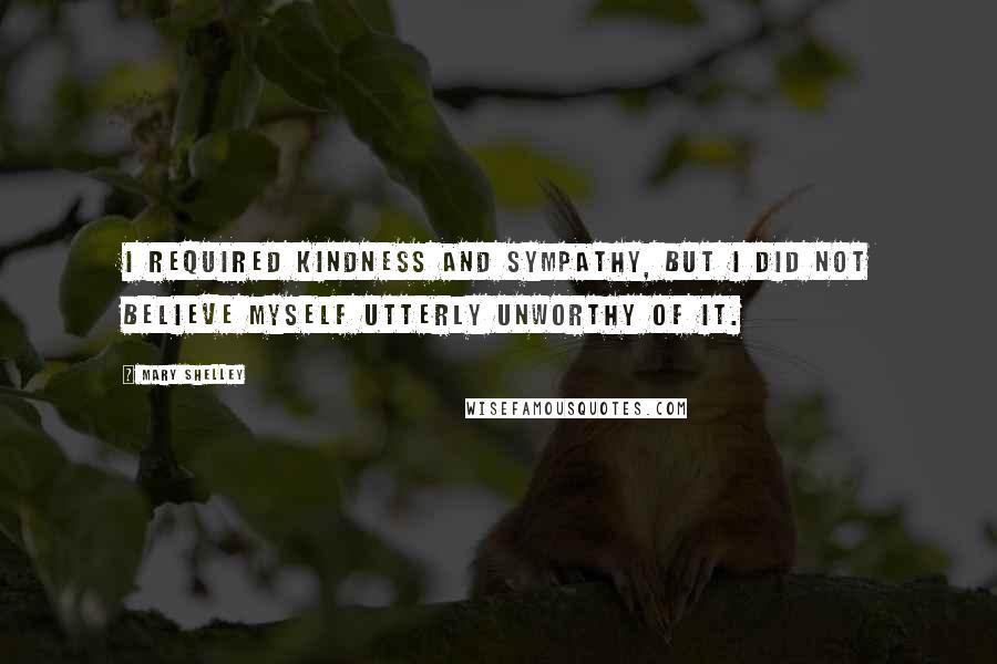 Mary Shelley Quotes: I required kindness and sympathy, but I did not believe myself utterly unworthy of it.