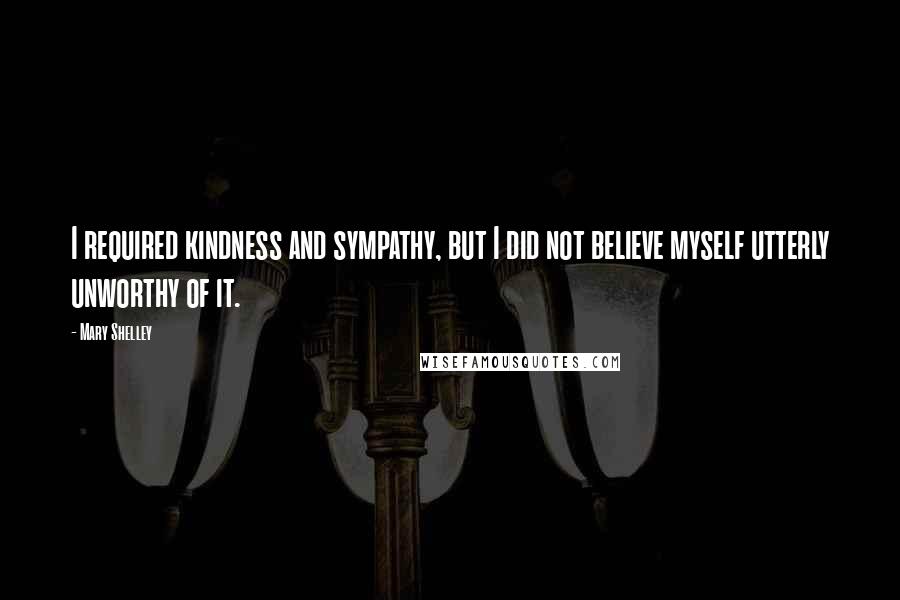 Mary Shelley Quotes: I required kindness and sympathy, but I did not believe myself utterly unworthy of it.