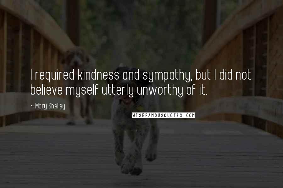 Mary Shelley Quotes: I required kindness and sympathy, but I did not believe myself utterly unworthy of it.