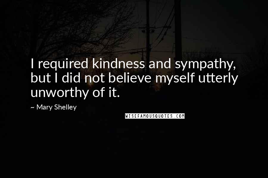 Mary Shelley Quotes: I required kindness and sympathy, but I did not believe myself utterly unworthy of it.