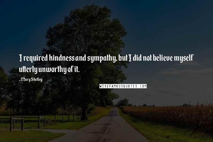 Mary Shelley Quotes: I required kindness and sympathy, but I did not believe myself utterly unworthy of it.