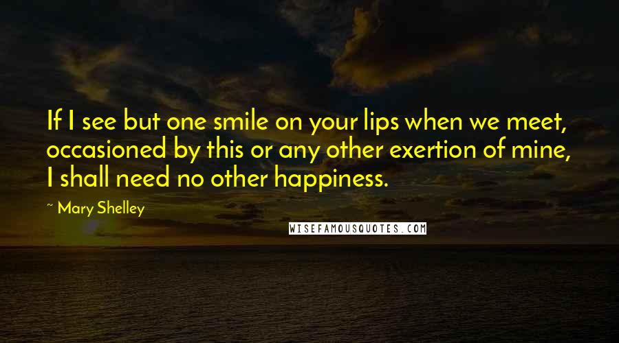 Mary Shelley Quotes: If I see but one smile on your lips when we meet, occasioned by this or any other exertion of mine, I shall need no other happiness.