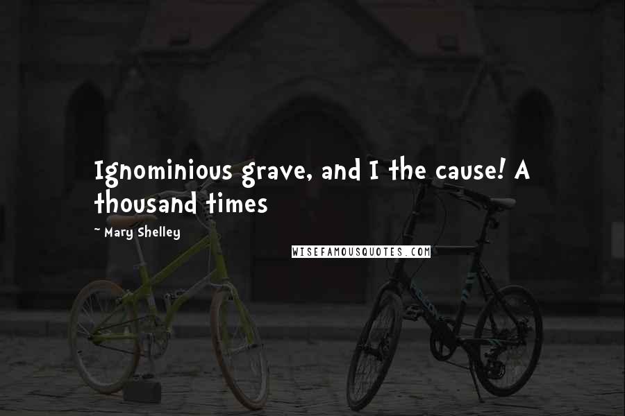 Mary Shelley Quotes: Ignominious grave, and I the cause! A thousand times