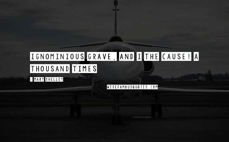 Mary Shelley Quotes: Ignominious grave, and I the cause! A thousand times