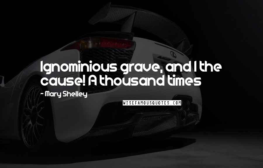 Mary Shelley Quotes: Ignominious grave, and I the cause! A thousand times