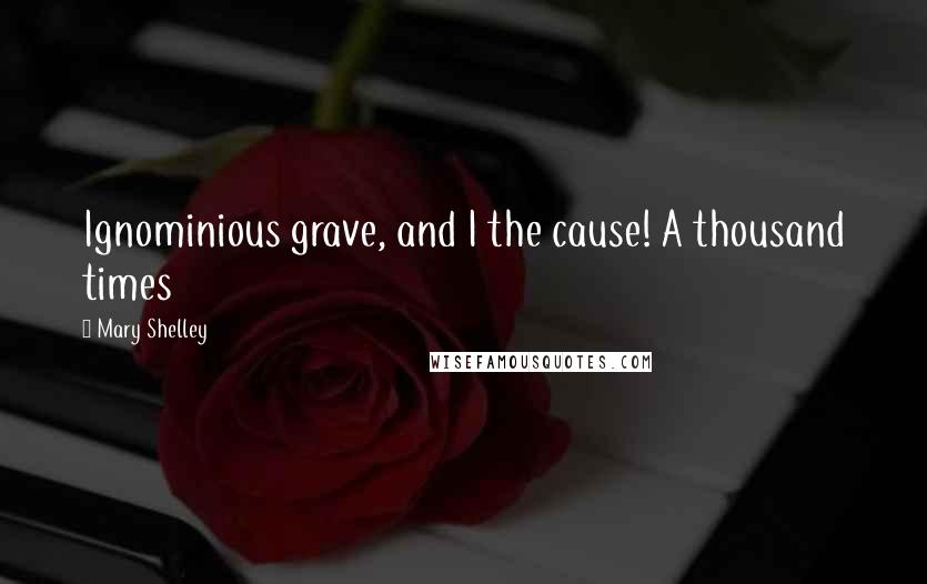 Mary Shelley Quotes: Ignominious grave, and I the cause! A thousand times