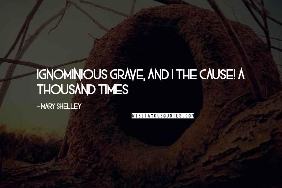 Mary Shelley Quotes: Ignominious grave, and I the cause! A thousand times