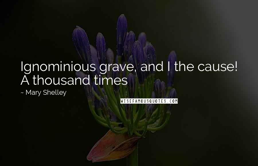 Mary Shelley Quotes: Ignominious grave, and I the cause! A thousand times