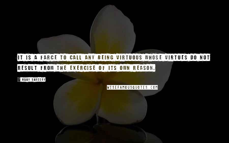 Mary Shelley Quotes: It is a farce to call any being virtuous whose virtues do not result from the exercise of its own reason.