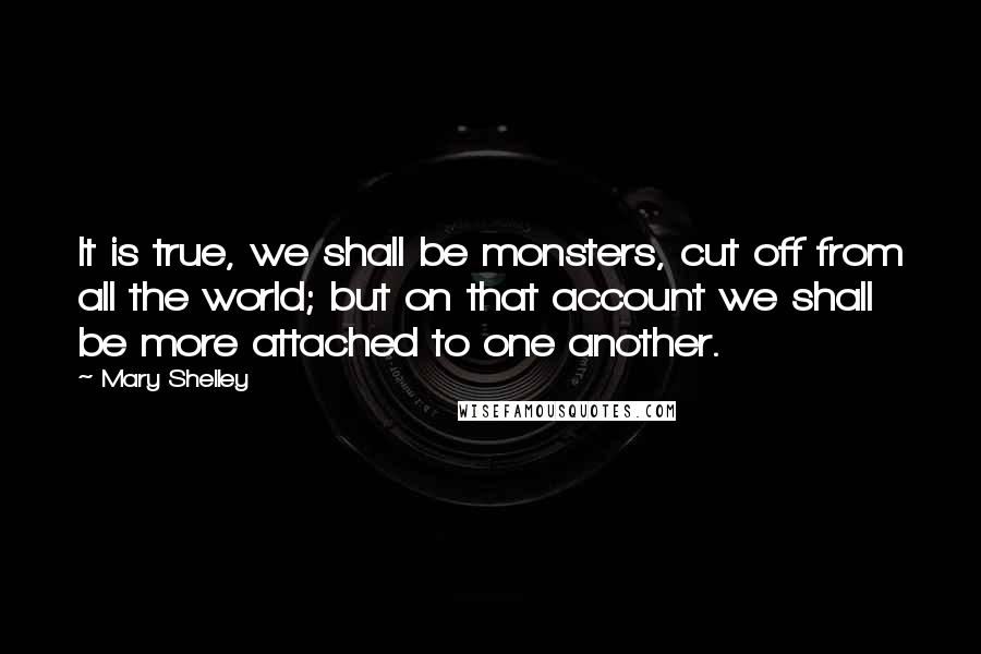 Mary Shelley Quotes: It is true, we shall be monsters, cut off from all the world; but on that account we shall be more attached to one another.