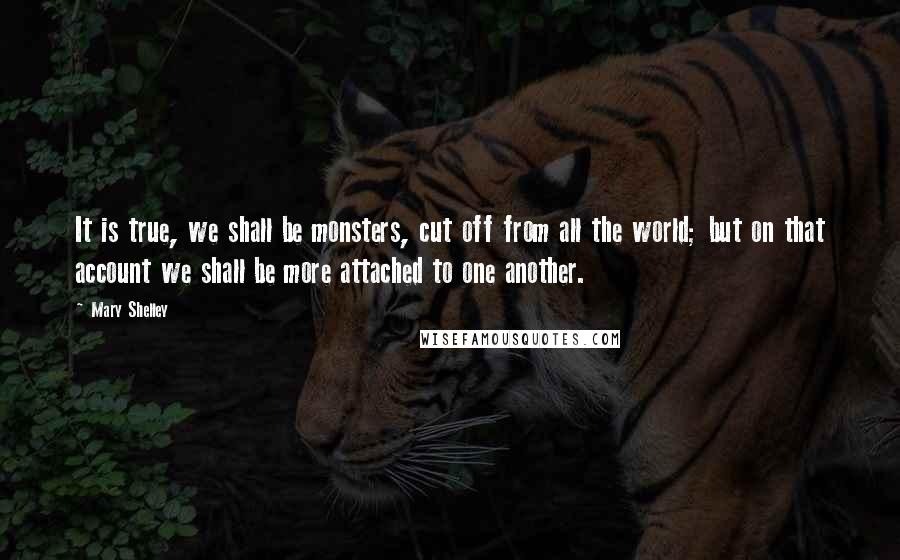 Mary Shelley Quotes: It is true, we shall be monsters, cut off from all the world; but on that account we shall be more attached to one another.