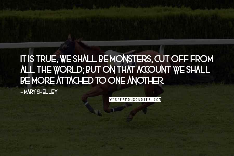 Mary Shelley Quotes: It is true, we shall be monsters, cut off from all the world; but on that account we shall be more attached to one another.