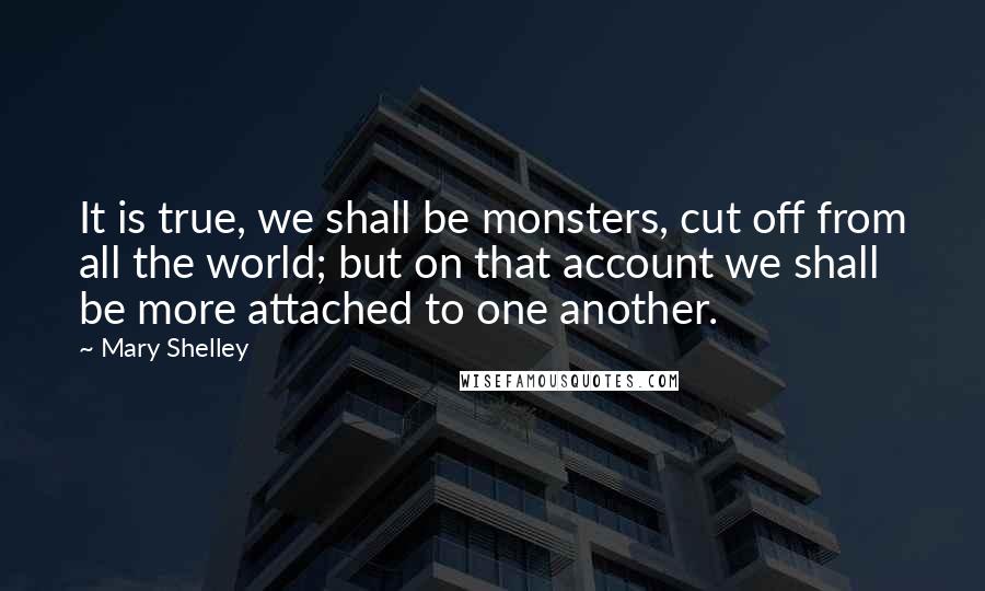 Mary Shelley Quotes: It is true, we shall be monsters, cut off from all the world; but on that account we shall be more attached to one another.