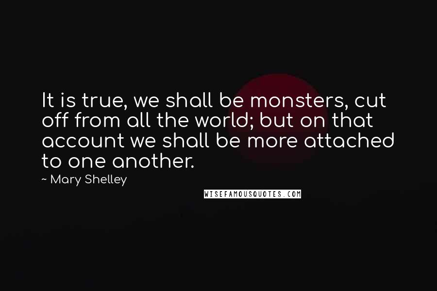 Mary Shelley Quotes: It is true, we shall be monsters, cut off from all the world; but on that account we shall be more attached to one another.