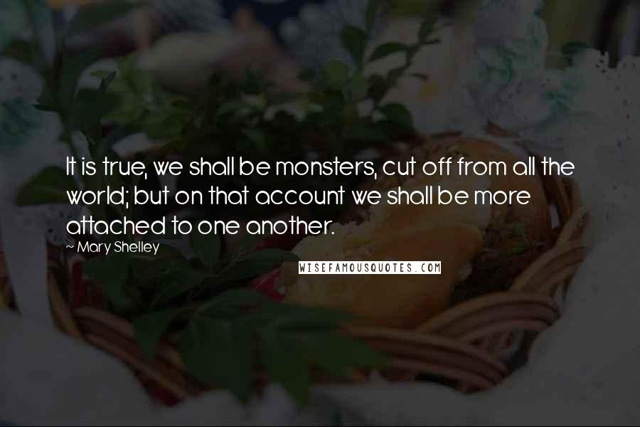 Mary Shelley Quotes: It is true, we shall be monsters, cut off from all the world; but on that account we shall be more attached to one another.