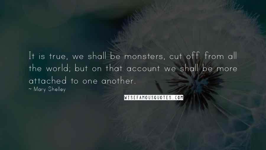 Mary Shelley Quotes: It is true, we shall be monsters, cut off from all the world; but on that account we shall be more attached to one another.