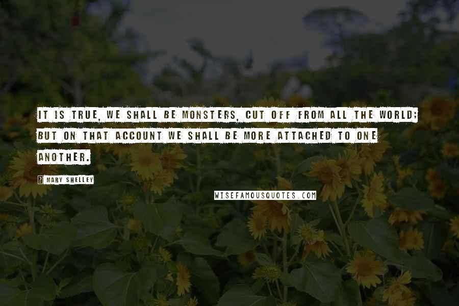 Mary Shelley Quotes: It is true, we shall be monsters, cut off from all the world; but on that account we shall be more attached to one another.