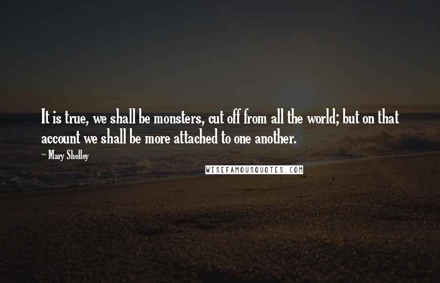 Mary Shelley Quotes: It is true, we shall be monsters, cut off from all the world; but on that account we shall be more attached to one another.
