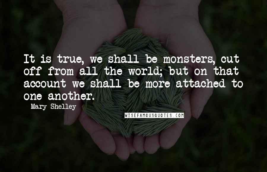 Mary Shelley Quotes: It is true, we shall be monsters, cut off from all the world; but on that account we shall be more attached to one another.